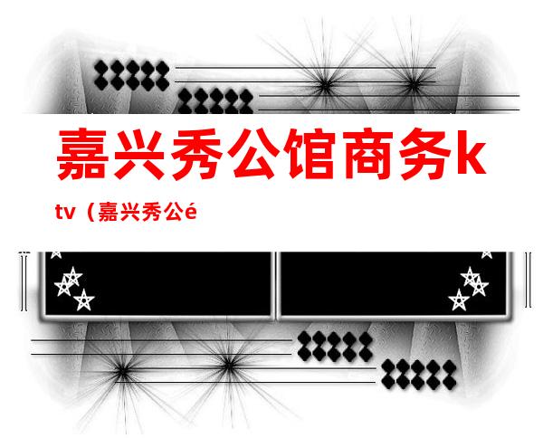 嘉兴秀公馆商务ktv（嘉兴秀公馆娱乐会所地址）