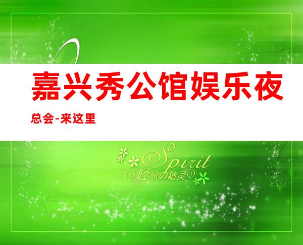 嘉兴秀公馆娱乐夜总会-来这里展现你的魅力，证明你的实力