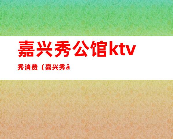 嘉兴秀公馆ktv秀消费(嘉兴秀公馆ktv怎么样)