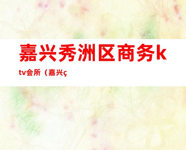 嘉兴秀洲区商务ktv会所(嘉兴秀洲区酒吧)