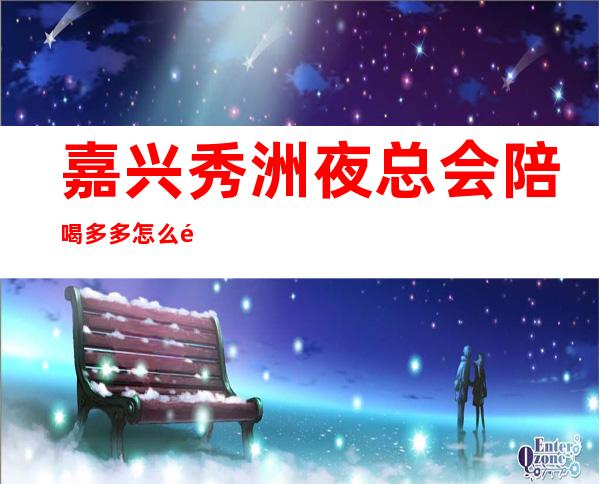 嘉兴秀洲夜总会陪喝多多怎么预定？ – 嘉兴秀洲商务KTV