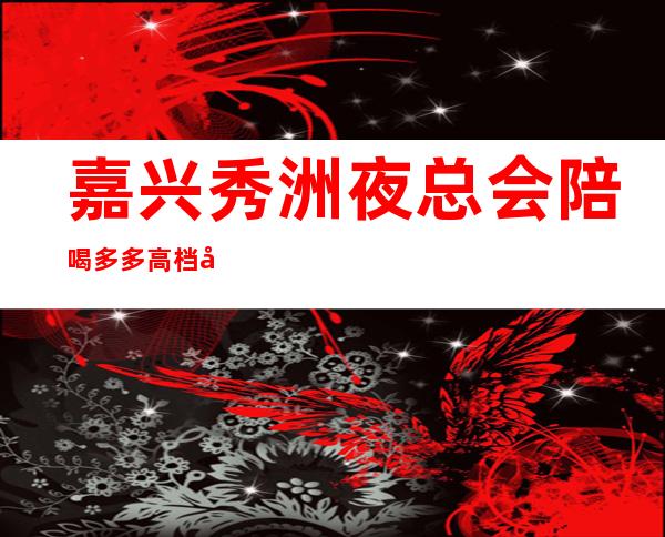 嘉兴秀洲夜总会陪喝多多高档好玩 – 嘉兴秀洲商务KTV