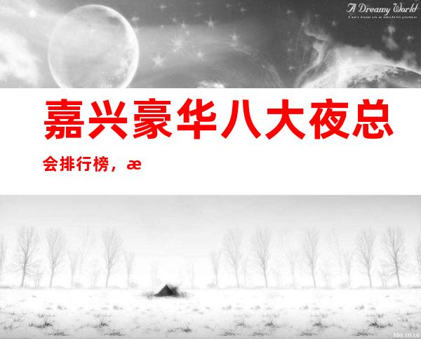 嘉兴豪华八大夜总会排行榜,总有你喜欢的