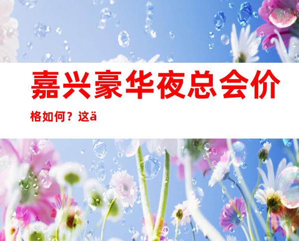 嘉兴豪华夜总会价格如何?这份榜单前十口碑好