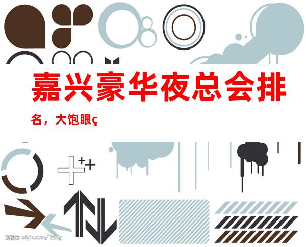 嘉兴豪华夜总会排名,大饱眼福的几家好玩夜总会去处 – 嘉兴南湖商务KTV