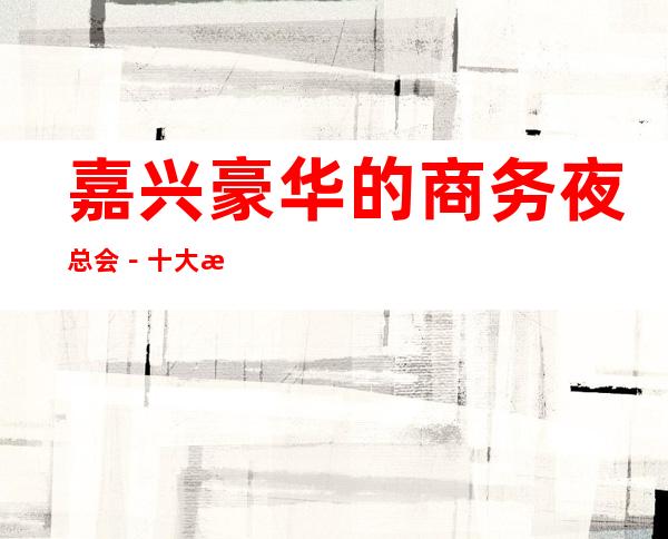 嘉兴豪华的商务夜总会－十大更高商务KTV预订