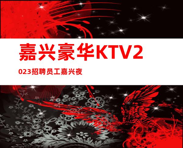 嘉兴豪华KTV2023招聘员工 嘉兴夜总会排名嘉兴好上班的场子