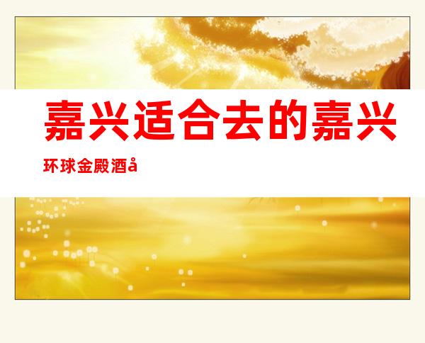 嘉兴适合去的嘉兴环球金殿酒吧，他_适合你