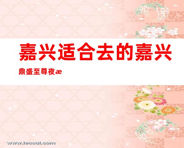 嘉兴适合去的嘉兴鼎盛至尊夜总会,他好像适合你