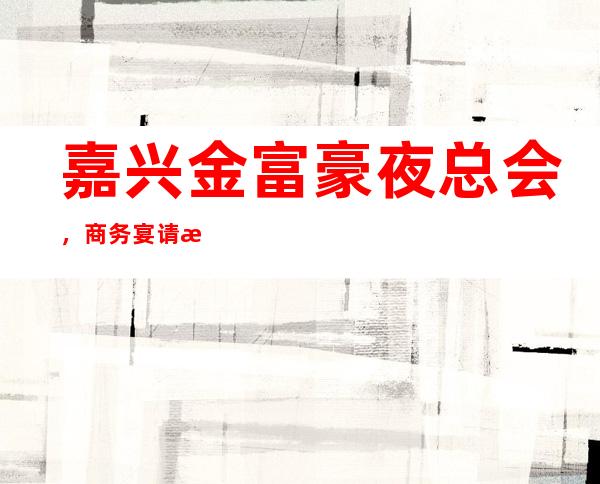 嘉兴金富豪夜总会,商务宴请招待客户的好地方