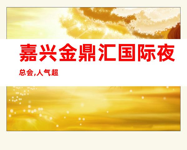 嘉兴金鼎汇国际夜总会,人气超高商务KTV之一 – 嘉兴南湖商务KTV