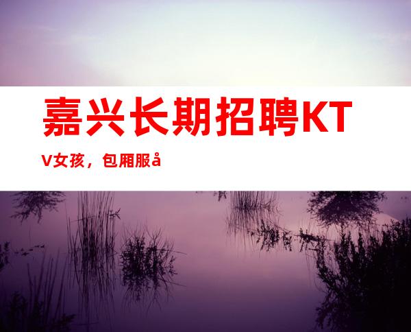 嘉兴长期招聘KTV女孩，包厢服务员，
