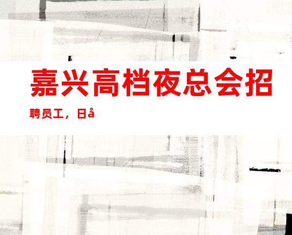 嘉兴高档夜总会招聘员工，日常缺人，想挣的抓紧了