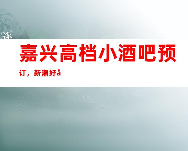 嘉兴高档小酒吧预订，新潮好去处探店已准备好就等你来
