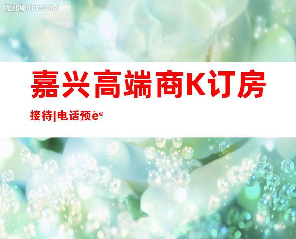 嘉兴高端商K订房接待|电话预订安排到位 – 嘉兴嘉兴港商务KTV