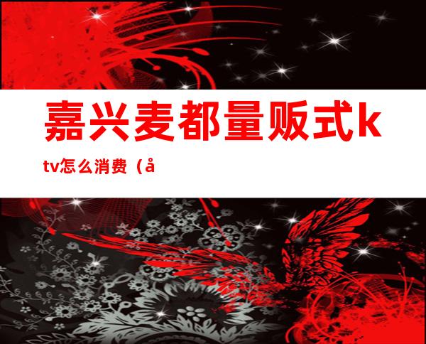 嘉兴麦都量贩式ktv怎么消费(嘉兴欢乐纯量贩式ktv)