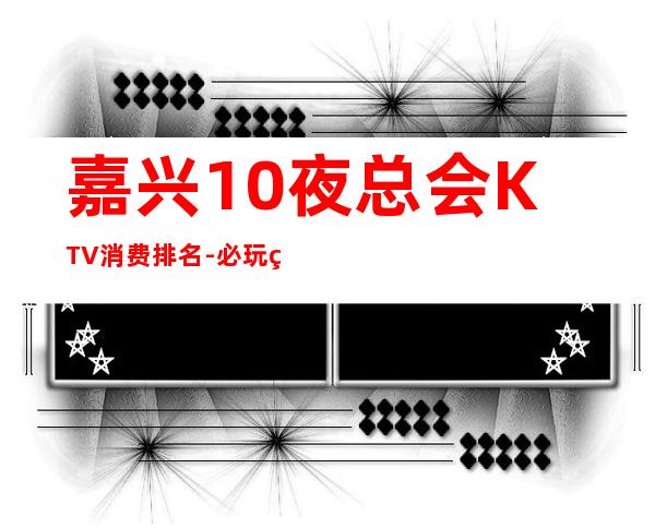 嘉兴10夜总会KTV消费排名-必玩的值得推荐 – 嘉兴海盐商务KTV