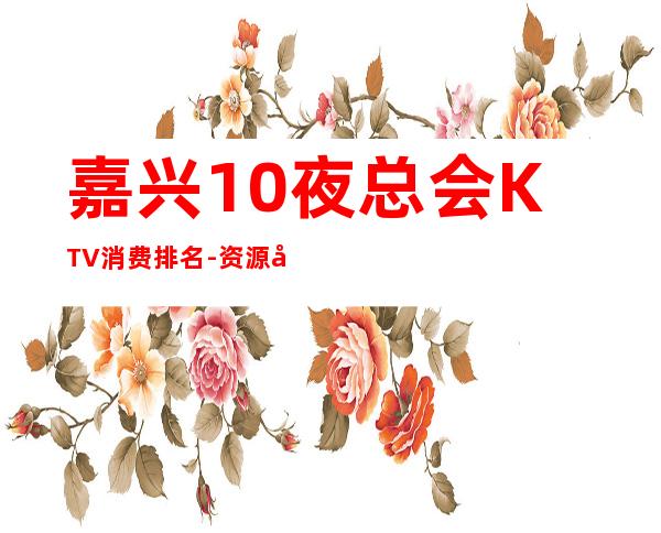 嘉兴10夜总会KTV消费排名-资源多值得推荐 – 嘉兴平湖商务KTV