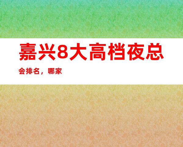 嘉兴8大高档夜总会排名，哪家夜总会比较好玩？