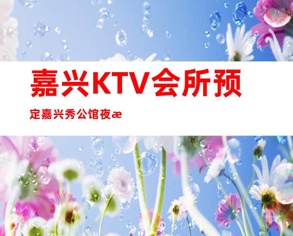 嘉兴KTV会所预定嘉兴秀公馆夜总会酒水价位 – 嘉兴嘉兴港商务KTV