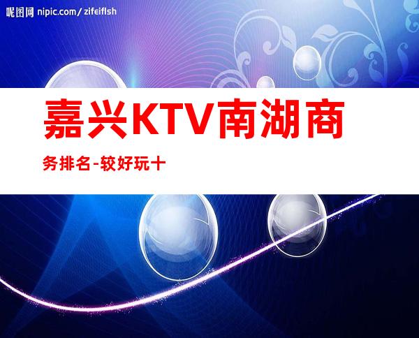 嘉兴KTV南湖商务排名 - 较好玩十大KTV夜总会消费排名。