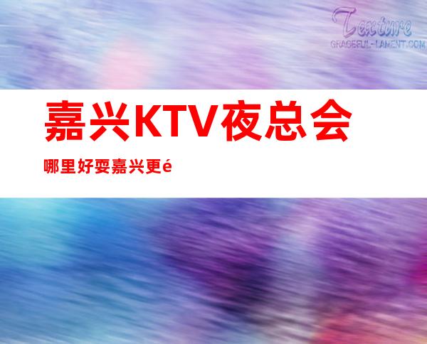 嘉兴KTV夜总会哪里好耍?嘉兴更高夜总会排名攻略
