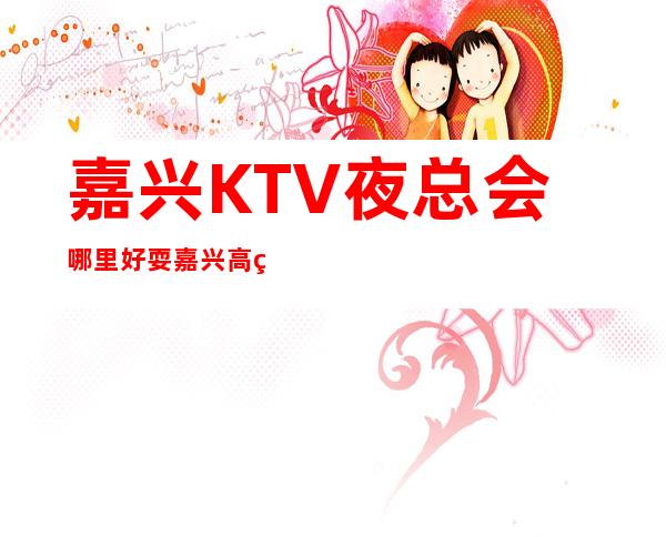 嘉兴KTV夜总会哪里好耍?嘉兴高端夜总会排名攻略