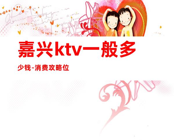 嘉兴ktv一般多少钱-消费攻略位置 – 嘉兴海宁商务KTV