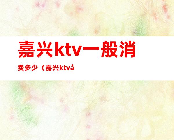 嘉兴ktv一般消费多少(嘉兴ktv哪家比较好)
