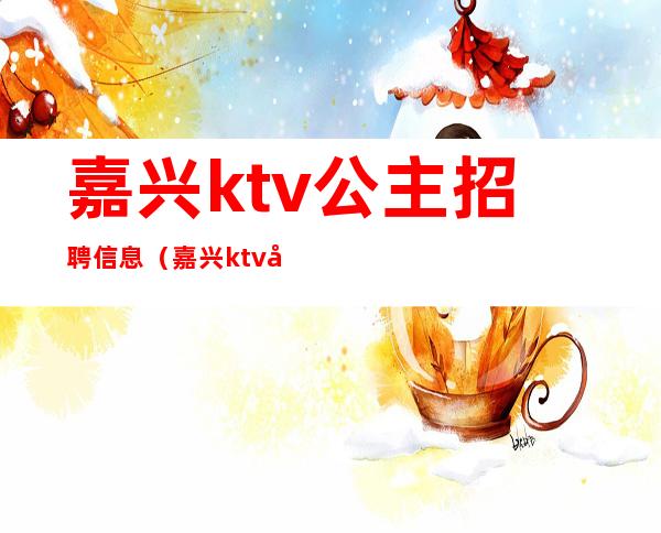 嘉兴ktv公主招聘信息(嘉兴ktv公主招聘信息最新)