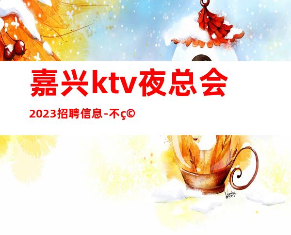 嘉兴ktv夜总会2023招聘信息-不穿工衣无任务