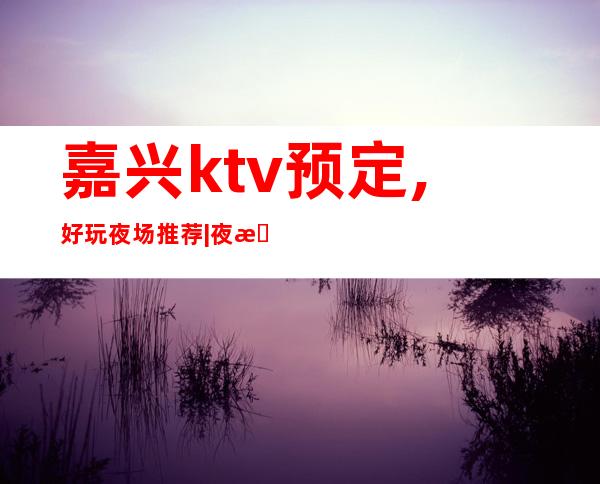 嘉兴ktv预定,好玩夜场推荐|夜总会,人气超高商务KTV之一 – 嘉兴嘉兴港商务KTV