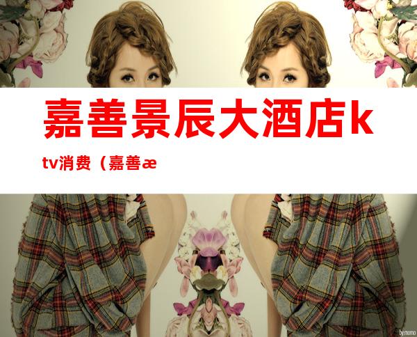 嘉善景辰大酒店ktv消费(嘉善景辰大酒店ktv消费怎么样)
