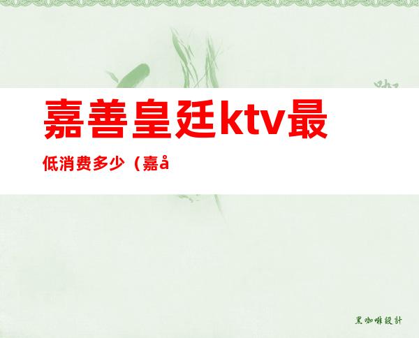 嘉善皇廷ktv最低消费多少(嘉善皇家一号ktv正规吗)