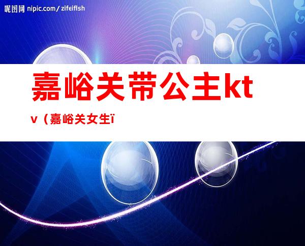 嘉峪关带公主ktv(嘉峪关女生)