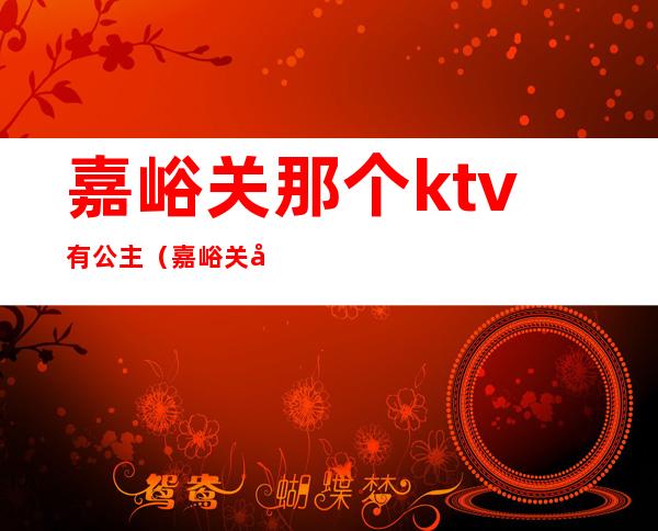 嘉峪关那个ktv有公主(嘉峪关哪个ktv有陪酒的)