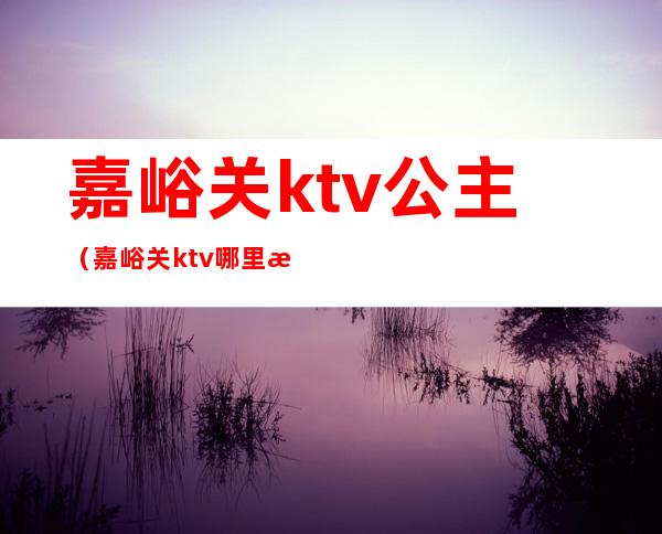 嘉峪关ktv公主(嘉峪关ktv哪里最开放)