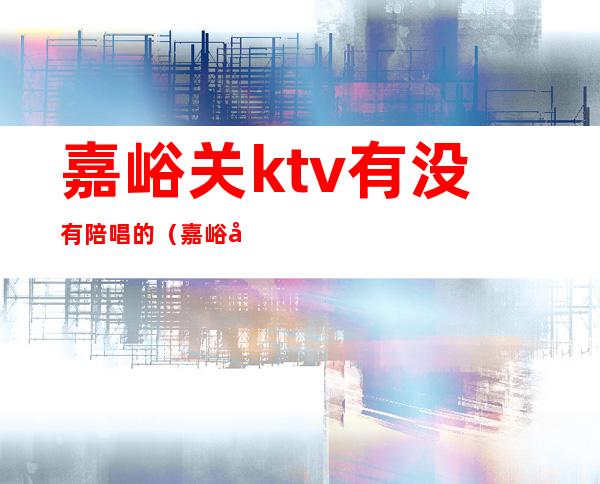 嘉峪关ktv有没有陪唱的(嘉峪关ktv有没有陪唱的服务)