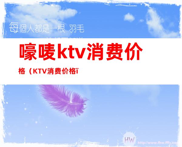 嚎唛ktv消费价格(KTV消费价格)