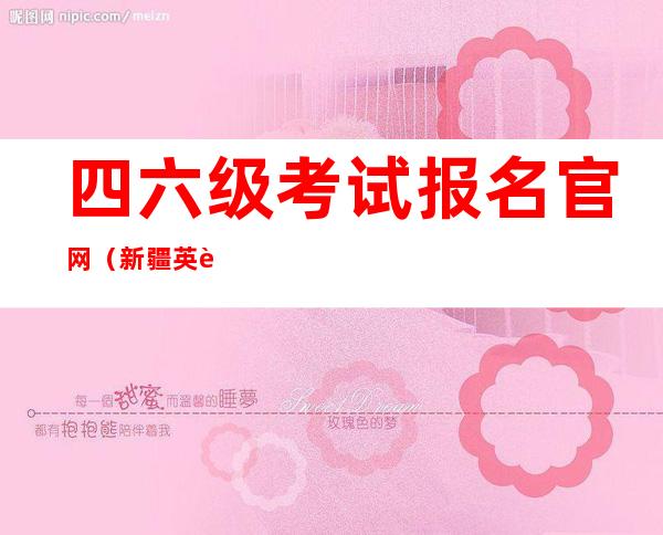 四六级考试报名官网（新疆英语四六级考试报名官网）