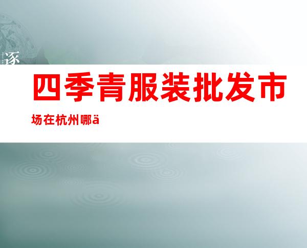 四季青服装批发市场在杭州哪个区?(杭州四季青服装批发市场在哪个位置)