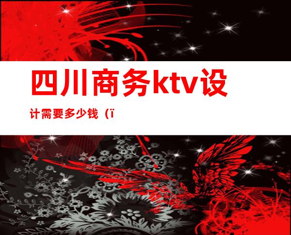 四川商务ktv设计需要多少钱()