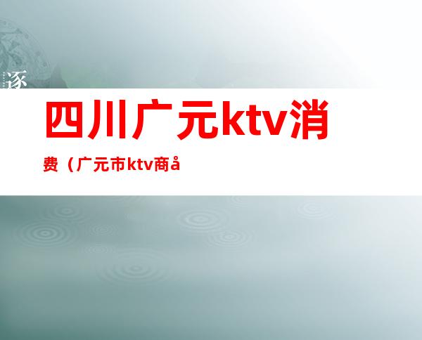 四川广元ktv消费(广元市ktv商务会所排名)