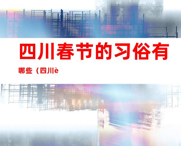 四川春节的习俗有哪些(四川过春节的风俗有哪些)