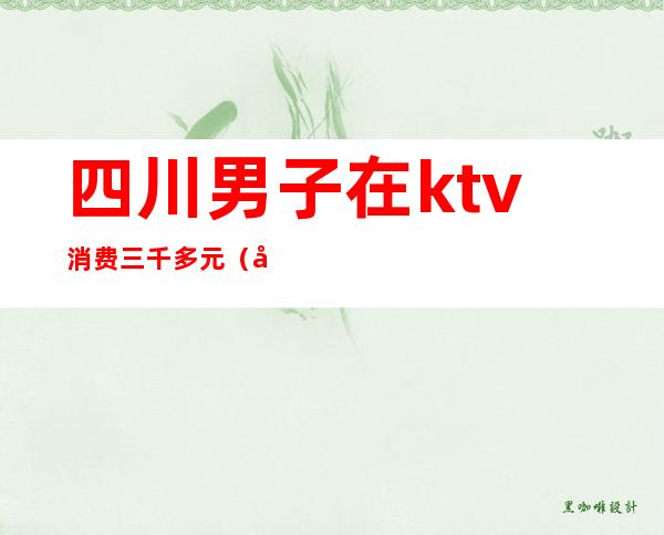四川男子在ktv消费三千多元(去ktv消费4千多正常吗)