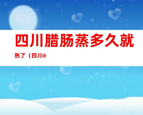 四川腊肠蒸多久就熟了(四川腊肠蒸熟还是煮熟)