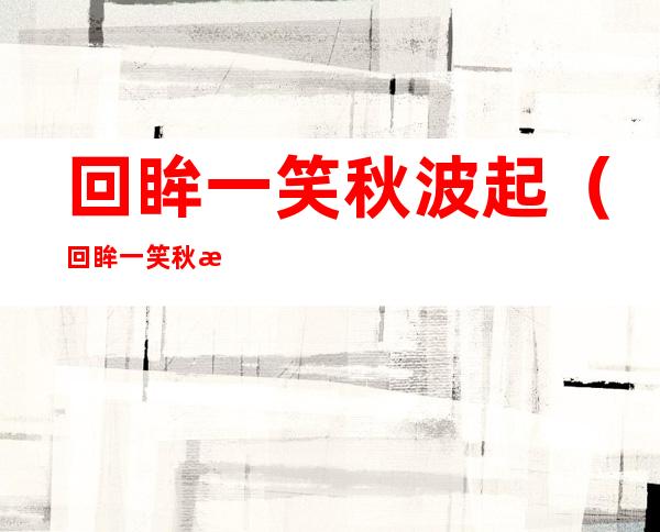 回眸一笑秋波起（回眸一笑秋波起东奔西顾百度云）