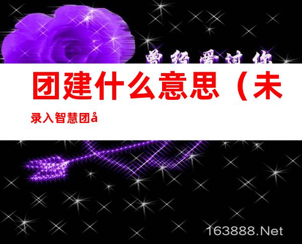 团建什么意思(未录入智慧团建什么意思)