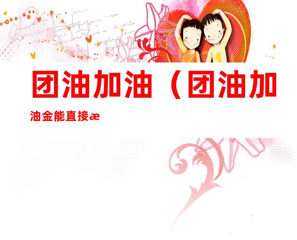 团油加油(团油加油金能直接抵扣油款吗)
