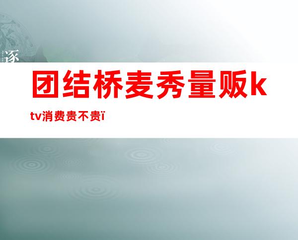 团结桥麦秀量贩ktv消费贵不贵(上海秀麦量贩KTV怎么样)